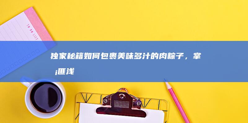 独家秘籍：如何包裹美味多汁的肉粽子，掌握匪浅窍门